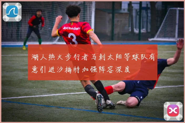 湖人热火步行者马刺太阳等球队有意引进沙梅特加强阵容深度