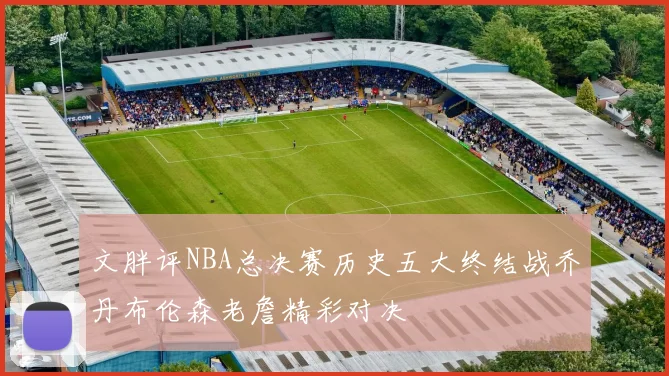 文胖评NBA总决赛历史五大终结战乔丹布伦森老詹精彩对决