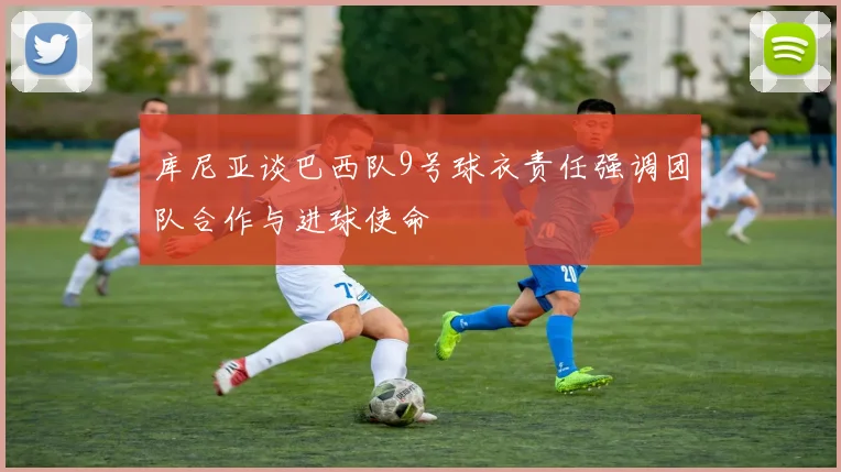 库尼亚谈巴西队9号球衣责任强调团队合作与进球使命