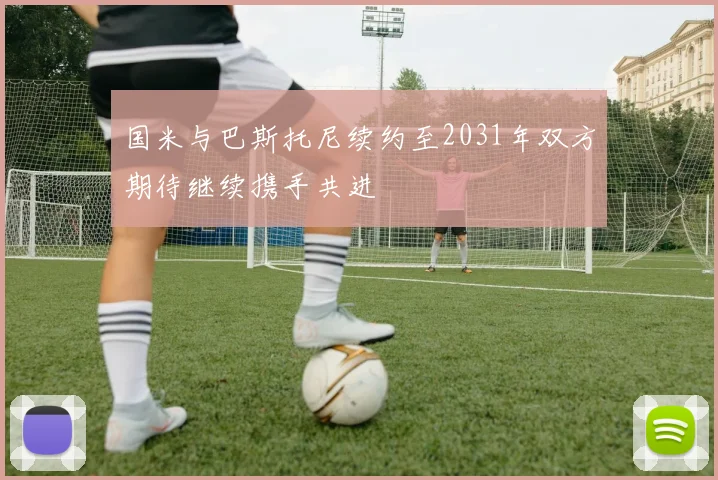 国米与巴斯托尼续约至2031年双方期待继续携手共进