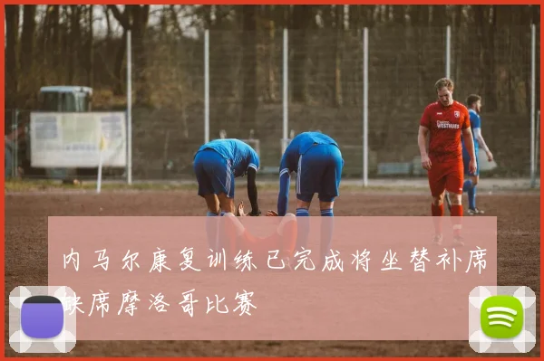 内马尔康复训练已完成将坐替补席缺席摩洛哥比赛