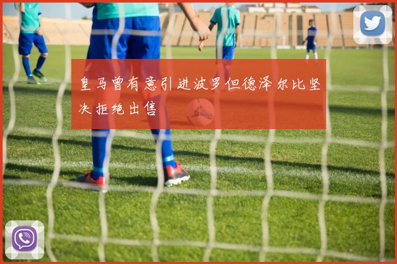 皇马曾有意引进波罗但德泽尔比坚决拒绝出售