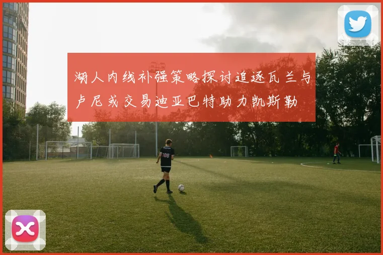 湖人内线补强策略探讨追逐瓦兰与卢尼或交易迪亚巴特助力凯斯勒