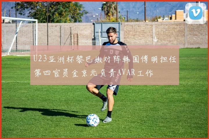 U23亚洲杯黎巴嫩对阵韩国傅明担任第四官员金京元负责AVAR工作
