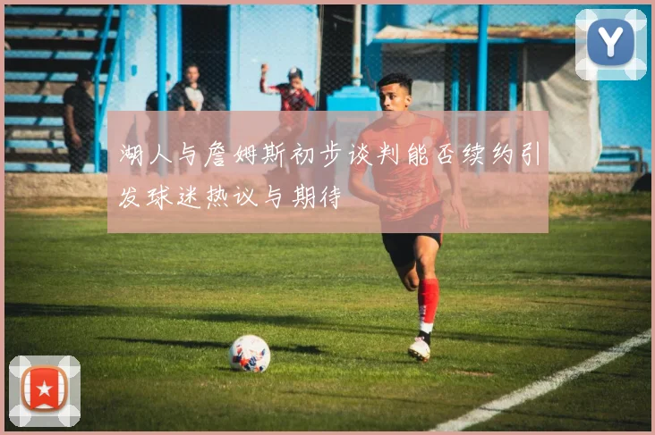 湖人与詹姆斯初步谈判能否续约引发球迷热议与期待