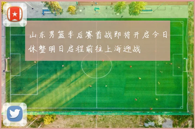 山东男篮季后赛首战即将开启今日休整明日启程前往上海迎战
