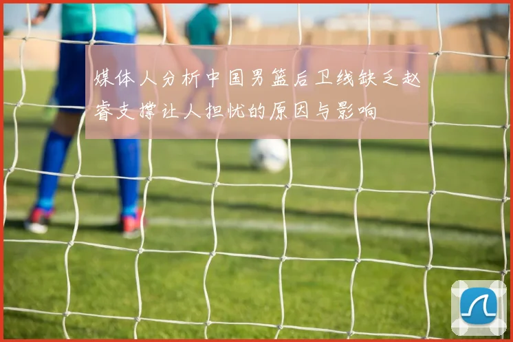 媒体人分析中国男篮后卫线缺乏赵睿支撑让人担忧的原因与影响
