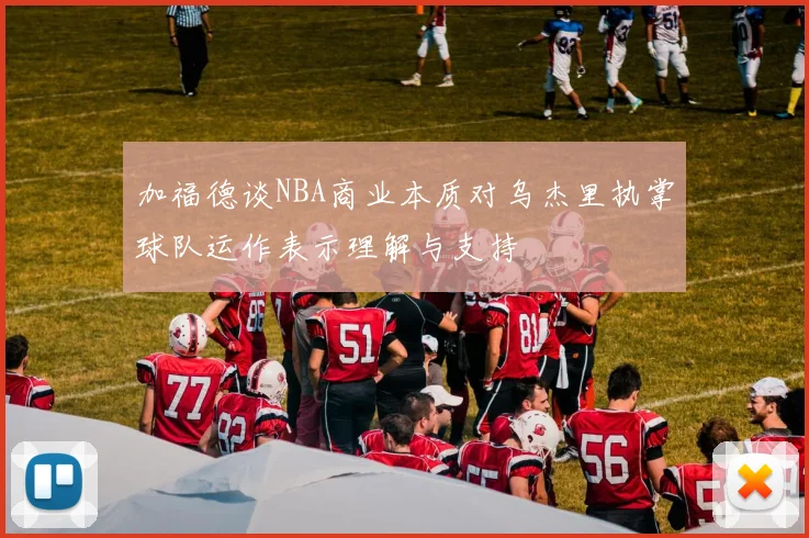加福德谈NBA商业本质对乌杰里执掌球队运作表示理解与支持