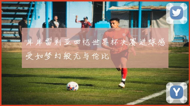 库库雷利亚回忆世界杯决赛进球感受如梦幻般无与伦比