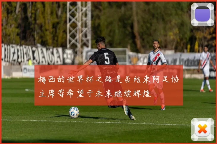 梅西的世界杯之路是否结束阿足协主席寄希望于未来继续辉煌