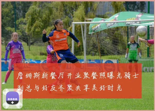 詹姆斯新餐厅开业聚餐照曝光骑士副总与好友齐聚共享美好时光