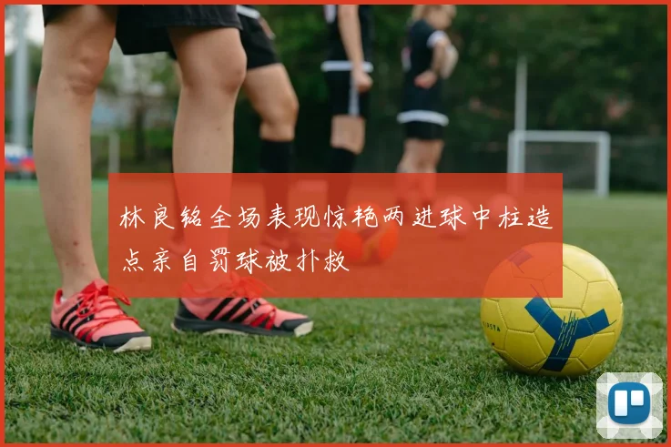 林良铭全场表现惊艳两进球中柱造点亲自罚球被扑救