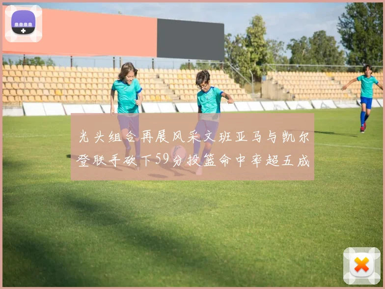光头组合再展风采文班亚马与凯尔登联手砍下59分投篮命中率超五成