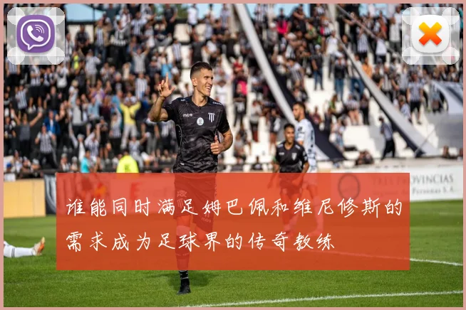 谁能同时满足姆巴佩和维尼修斯的需求成为足球界的传奇教练