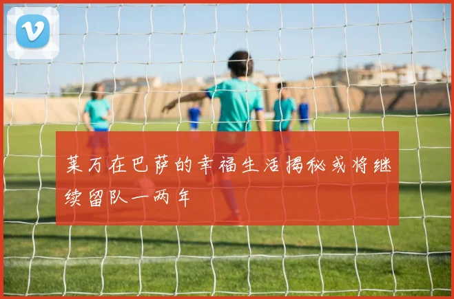 莱万在巴萨的幸福生活揭秘或将继续留队一两年