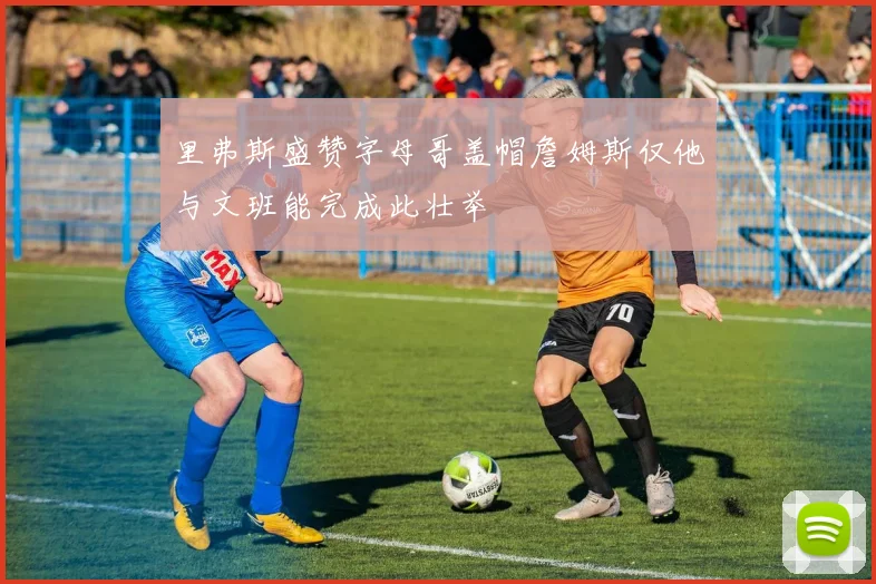 里弗斯盛赞字母哥盖帽詹姆斯仅他与文班能完成此壮举