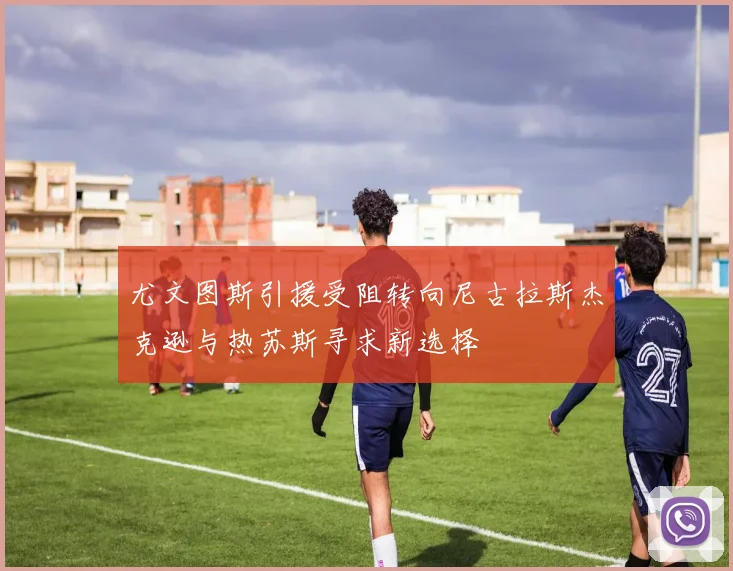 尤文图斯引援受阻转向尼古拉斯杰克逊与热苏斯寻求新选择