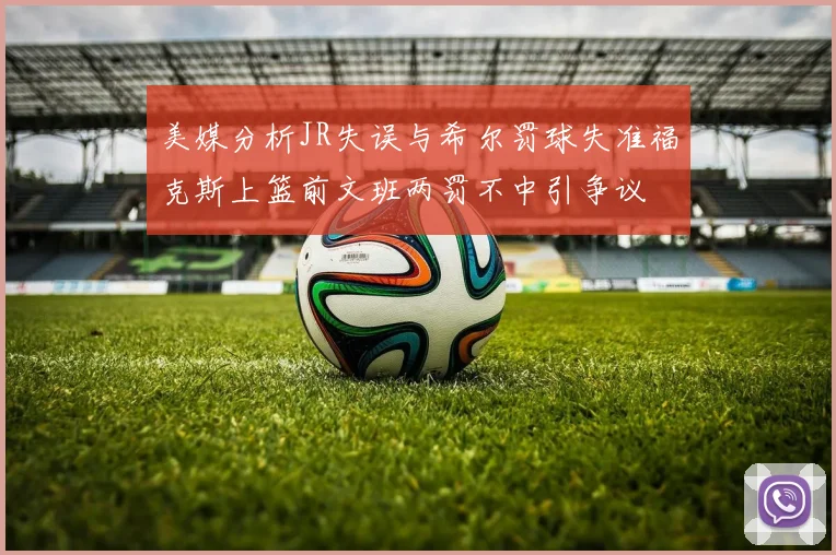 美媒分析JR失误与希尔罚球失准福克斯上篮前文班两罚不中引争议