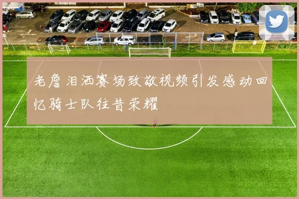 老詹泪洒赛场致敬视频引发感动回忆骑士队往昔荣耀