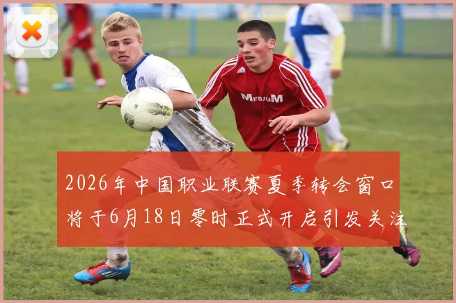 2026年中国职业联赛夏季转会窗口将于6月18日零时正式开启引发关注