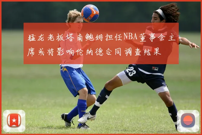 猛龙老板塔南鲍姆担任NBA董事会主席或将影响伦纳德合同调查结果